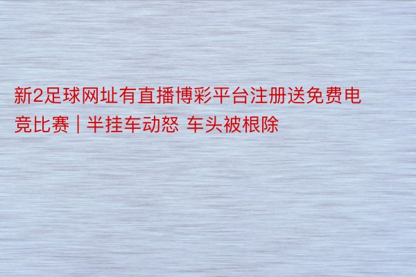 新2足球网址有直播博彩平台注册送免费电竞比赛 | 半挂车动怒 车头被根除