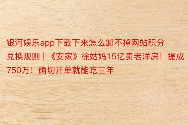 银河娱乐app下载下来怎么卸不掉网站积分兑换规则 | 《安家》徐姑妈15亿卖老洋房！提成750万！确切开单就能吃三年