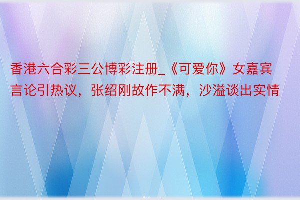 香港六合彩三公博彩注册_《可爱你》女嘉宾言论引热议，张绍刚故作不满，沙溢谈出实情