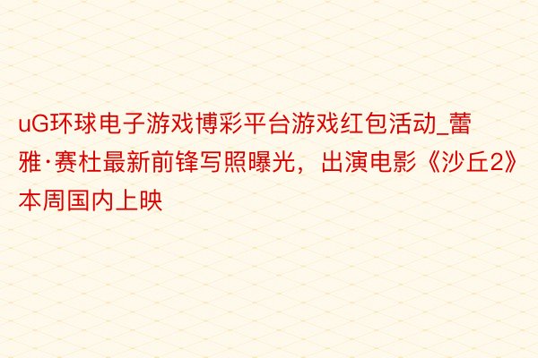 uG环球电子游戏博彩平台游戏红包活动_蕾雅·赛杜最新前锋写照曝光，出演电影《沙丘2》本周国内上映