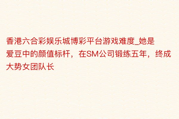 香港六合彩娱乐城博彩平台游戏难度_她是爱豆中的颜值标杆，在SM公司锻练五年，终成大势女团队长