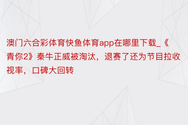 澳门六合彩体育快鱼体育app在哪里下载_《青你2》秦牛正威被淘汰，退赛了还为节目拉收视率，口碑大回转