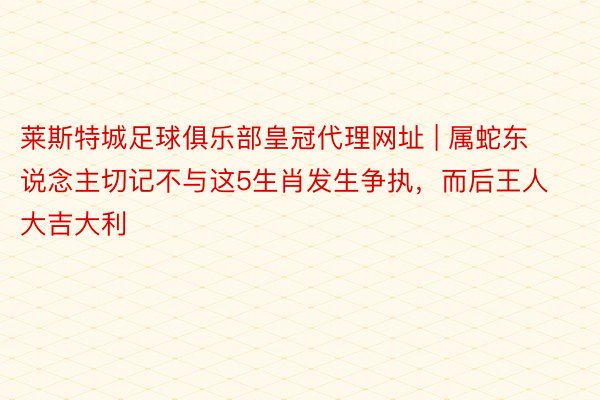 莱斯特城足球俱乐部皇冠代理网址 | 属蛇东说念主切记不与这5生肖发生争执，而后王人大吉大利