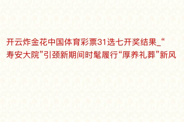 开云炸金花中国体育彩票31选七开奖结果_“寿安大院”引颈新期间时髦履行“厚养礼葬”新风
