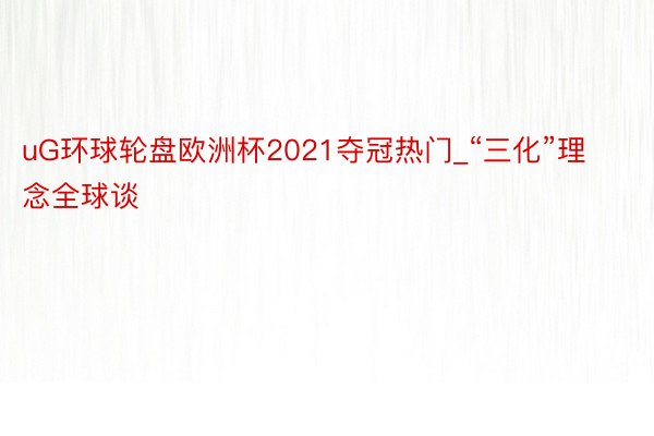 uG环球轮盘欧洲杯2021夺冠热门_“三化”理念全球谈