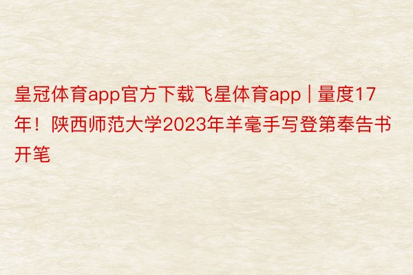 皇冠体育app官方下载飞星体育app | 量度17年！陕西师范大学2023年羊毫手写登第奉告书开笔
