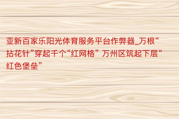 亚新百家乐阳光体育服务平台作弊器_万根“拈花针”穿起千个“红网格” 万州区筑起下层“红色堡垒”