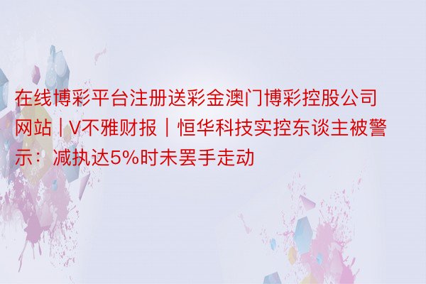 在线博彩平台注册送彩金澳门博彩控股公司网站 | V不雅财报｜恒华科技实控东谈主被警示：减执达5%时未罢手走动