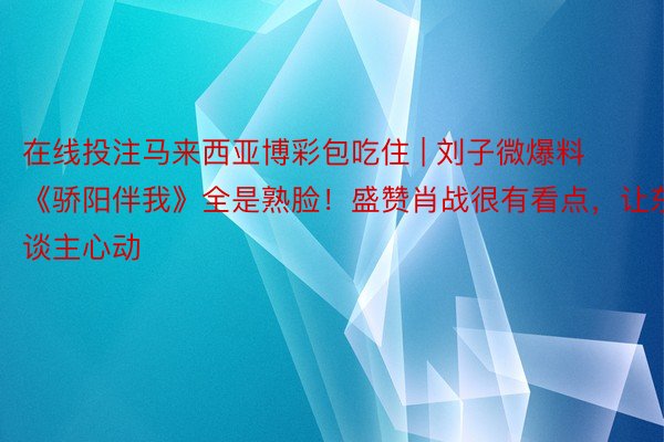 在线投注马来西亚博彩包吃住 | 刘子微爆料《骄阳伴我》全是熟脸！盛赞肖战很有看点，让东谈主心动