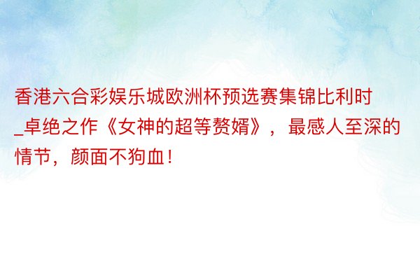 香港六合彩娱乐城欧洲杯预选赛集锦比利时_卓绝之作《女神的超等赘婿》，最感人至深的情节，颜面不狗血！
