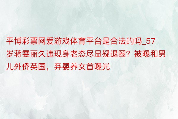平博彩票网爱游戏体育平台是合法的吗_57岁蒋雯丽久违现身老态尽显疑退圈？被曝和男儿外侨英国，弃婴养女首曝光