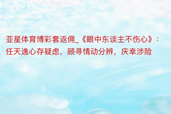 亚星体育博彩套返佣_《眼中东谈主不伤心》：任天逸心存疑虑，顾寻情动分辨，庆幸涉险
