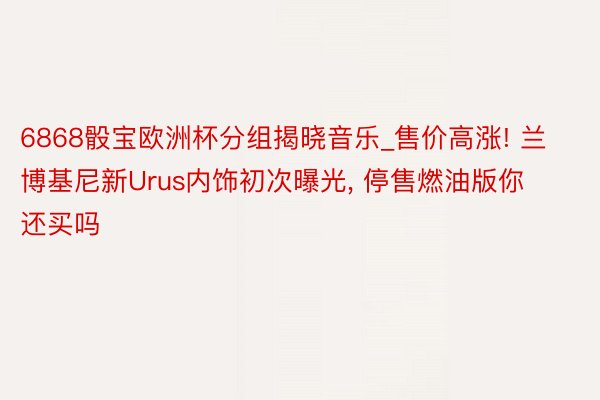 6868骰宝欧洲杯分组揭晓音乐_售价高涨! 兰博基尼新Urus内饰初次曝光, 停售燃油版你还买吗