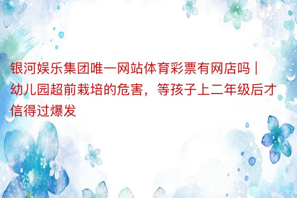 银河娱乐集团唯一网站体育彩票有网店吗 | 幼儿园超前栽培的危害，等孩子上二年级后才信得过爆发