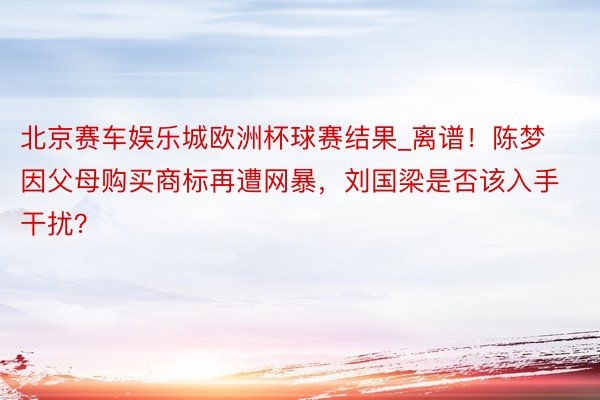 北京赛车娱乐城欧洲杯球赛结果_离谱！陈梦因父母购买商标再遭网暴，刘国梁是否该入手干扰？