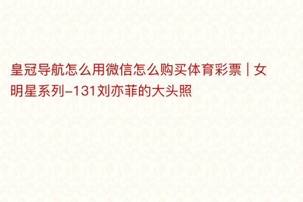 皇冠导航怎么用微信怎么购买体育彩票 | 女明星系列-131刘亦菲的大头照