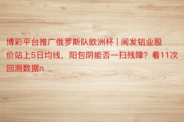 博彩平台推广俄罗斯队欧洲杯 | 闽发铝业股价站上5日均线，阳包阴能否一扫残障？看11次回测数据n