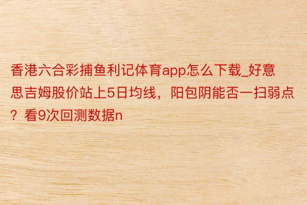 香港六合彩捕鱼利记体育app怎么下载_好意思吉姆股价站上5日均线，阳包阴能否一扫弱点？看9次回测数据n