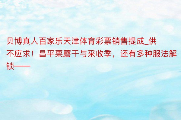 贝博真人百家乐天津体育彩票销售提成_供不应求！昌平栗蘑干与采收季，还有多种服法解锁——
