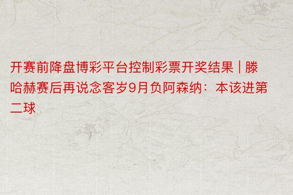 开赛前降盘博彩平台控制彩票开奖结果 | 滕哈赫赛后再说念客岁9月负阿森纳：本该进第二球