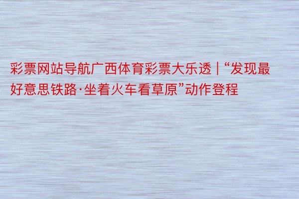 彩票网站导航广西体育彩票大乐透 | “发现最好意思铁路·坐着火车看草原”动作登程