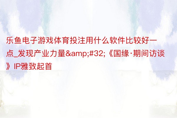 乐鱼电子游戏体育投注用什么软件比较好一点_发现产业力量&#32;《国缘·期间访谈》IP雅致起首