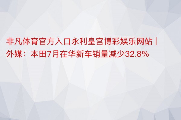 非凡体育官方入口永利皇宫博彩娱乐网站 | 外媒：本田7月在华新车销量减少32.8%