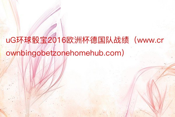 uG环球骰宝2016欧洲杯德国队战绩（www.crownbingobetzonehomehub.com）