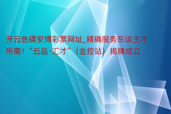 开云色碟安博彩票网址_精确服务东谈主才所需！“云品·汇才”（金控站）揭牌成立