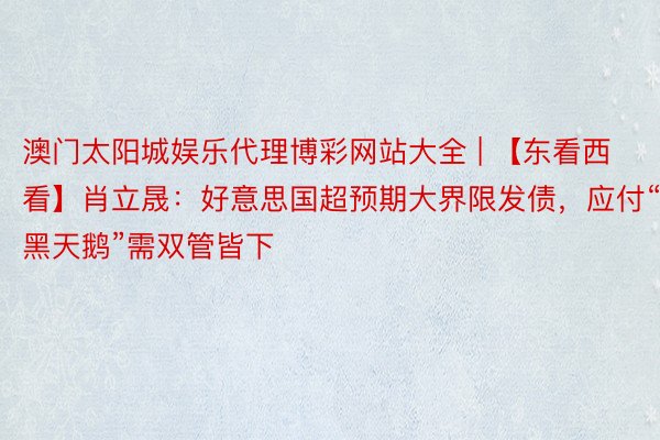 澳门太阳城娱乐代理博彩网站大全 | 【东看西看】肖立晟：好意思国超预期大界限发债，应付“黑天鹅”需双管皆下