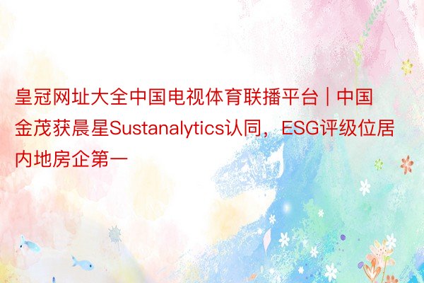 皇冠网址大全中国电视体育联播平台 | 中国金茂获晨星Sustanalytics认同，ESG评级位居内地房企第一