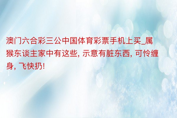 澳门六合彩三公中国体育彩票手机上买_属猴东谈主家中有这些， 示意有脏东西， 可怜缠身， 飞快扔!