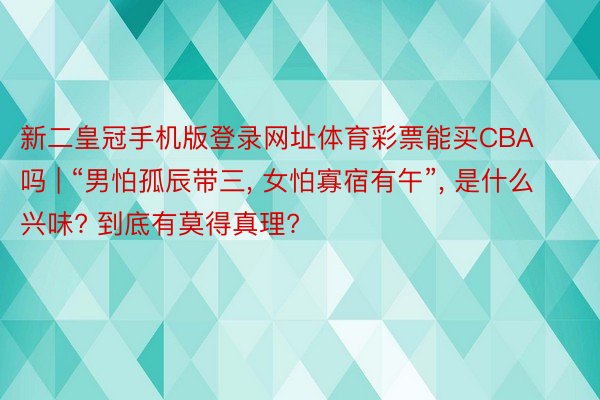 新二皇冠手机版登录网址体育彩票能买CBA吗 | “男怕孤辰带三， 女怕寡宿有午”， 是什么兴味? 到底有莫得真理?