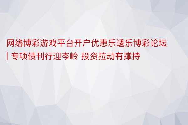 网络博彩游戏平台开户优惠乐逶乐博彩论坛 | 专项债刊行迎岑岭 投资拉动有撑持