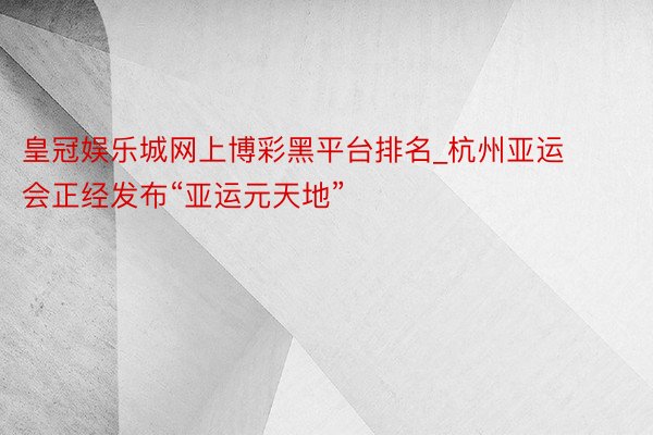 皇冠娱乐城网上博彩黑平台排名_杭州亚运会正经发布“亚运元天地”