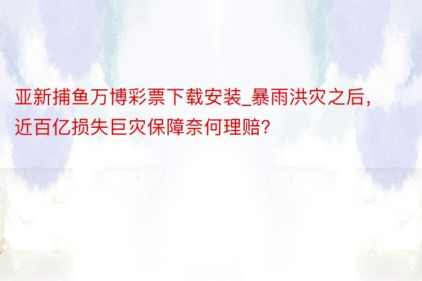 亚新捕鱼万博彩票下载安装_暴雨洪灾之后，近百亿损失巨灾保障奈何理赔？