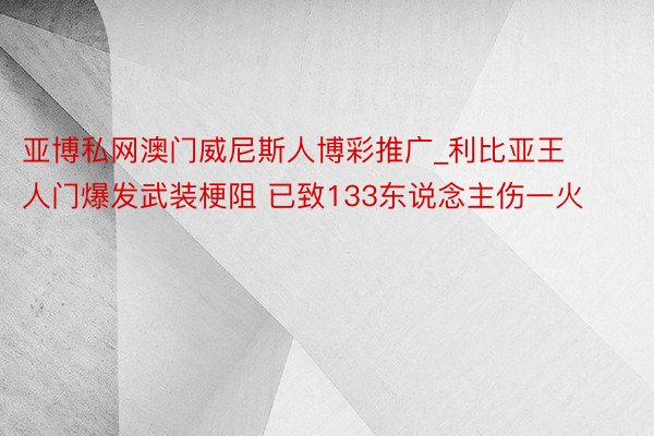 亚博私网澳门威尼斯人博彩推广_利比亚王人门爆发武装梗阻 已致133东说念主伤一火