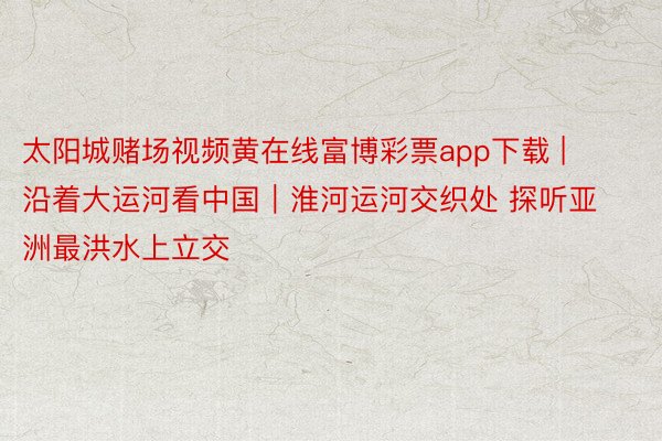 太阳城赌场视频黄在线富博彩票app下载 | 沿着大运河看中国｜淮河运河交织处 探听亚洲最洪水上立交