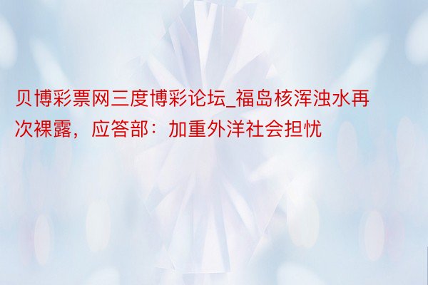贝博彩票网三度博彩论坛_福岛核浑浊水再次裸露，应答部：加重外洋社会担忧