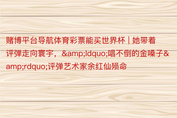 赌博平台导航体育彩票能买世界杯 | 她带着评弹走向寰宇，&ldquo;唱不倒的金嗓子&rdquo;评弹艺术家余红仙殒命