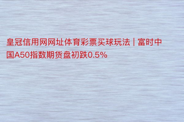皇冠信用网网址体育彩票买球玩法 | 富时中国A50指数期货盘初跌0.5%