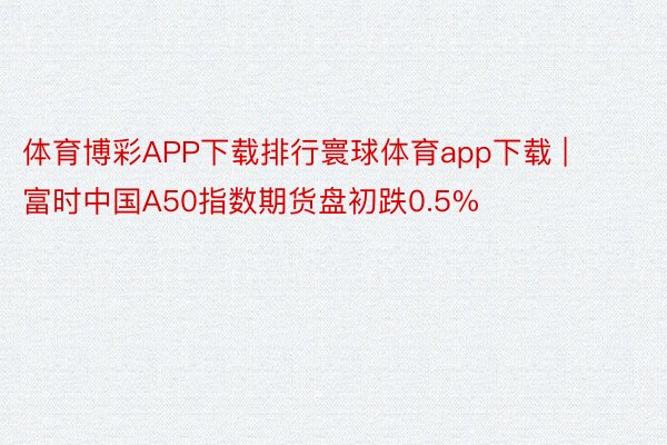 体育博彩APP下载排行寰球体育app下载 | 富时中国A50指数期货盘初跌0.5%
