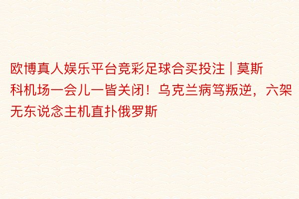 欧博真人娱乐平台竞彩足球合买投注 | 莫斯科机场一会儿一皆关闭！乌克兰病笃叛逆，六架无东说念主机直扑俄罗斯