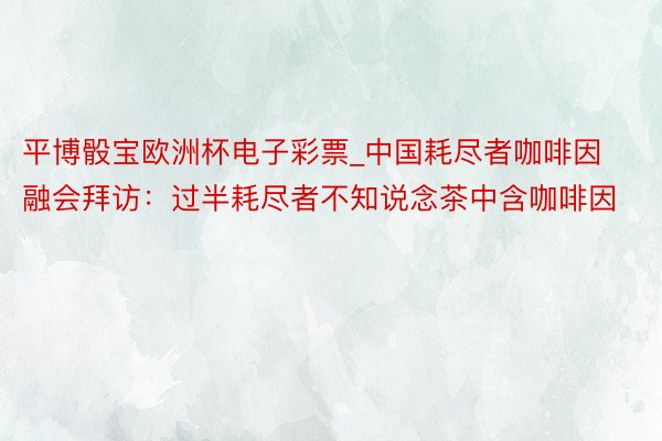 平博骰宝欧洲杯电子彩票_中国耗尽者咖啡因融会拜访：过半耗尽者不知说念茶中含咖啡因