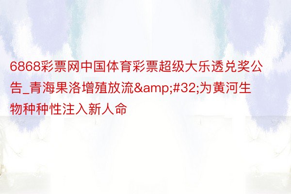 6868彩票网中国体育彩票超级大乐透兑奖公告_青海果洛增殖放流&#32;为黄河生物种种性注入新人命