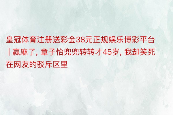 皇冠体育注册送彩金38元正规娱乐博彩平台 | 赢麻了, 章子怡兜兜转转才45岁, 我却笑死在网友的驳斥区里