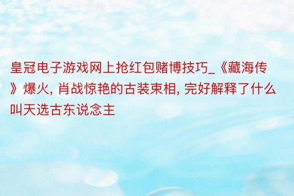 皇冠电子游戏网上抢红包赌博技巧_《藏海传》爆火, 肖战惊艳的古装束相, 完好解释了什么叫天选古东说念主