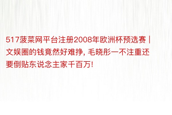 517菠菜网平台注册2008年欧洲杯预选赛 | 文娱圈的钱竟然好难挣, 毛晓彤一不注重还要倒贴东说念主家千百万!