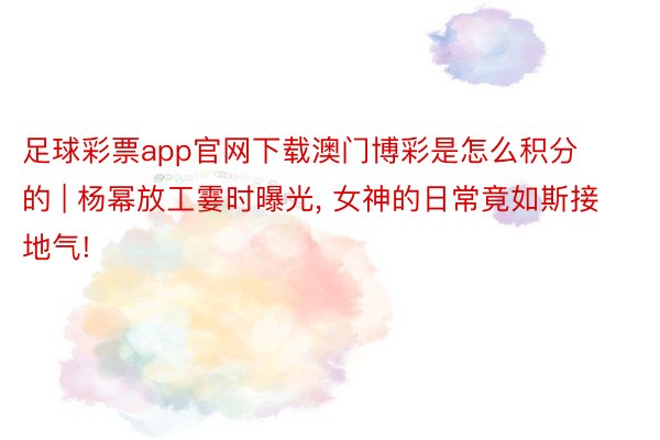 足球彩票app官网下载澳门博彩是怎么积分的 | 杨幂放工霎时曝光, 女神的日常竟如斯接地气!