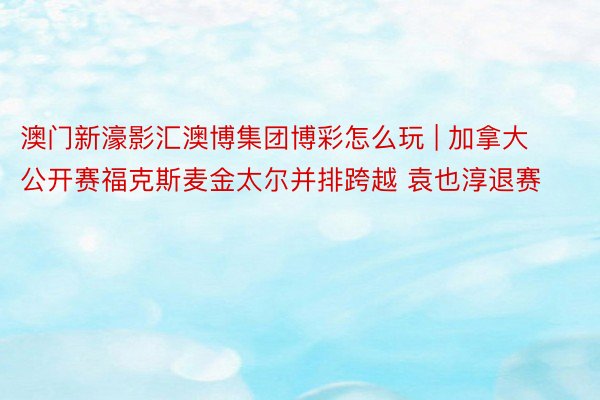 澳门新濠影汇澳博集团博彩怎么玩 | 加拿大公开赛福克斯麦金太尔并排跨越 袁也淳退赛